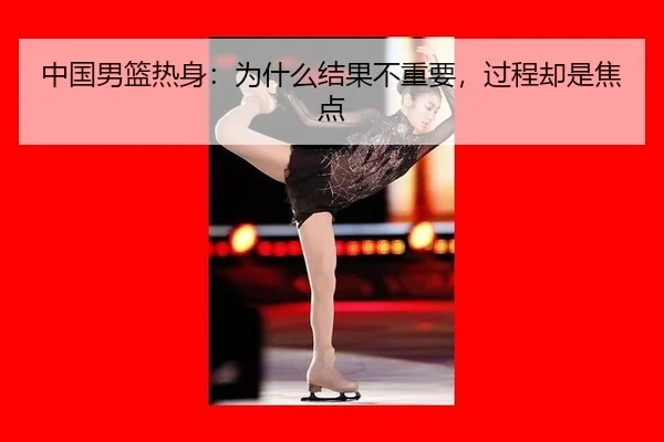 中国男篮热身：为什么结果不重要，过程却是焦点